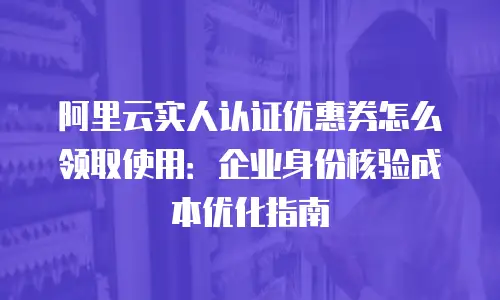 阿里云实人认证优惠券怎么领取使用：企业身份核验成本优化指南