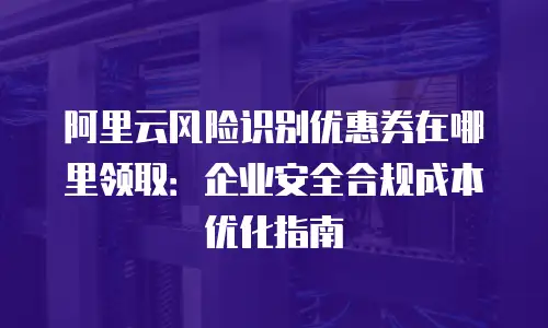 阿里云风险识别优惠券在哪里领取：企业安全合规成本优化指南