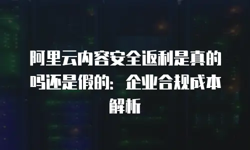 阿里云内容安全返利是真的吗还是假的：企业合规成本解析