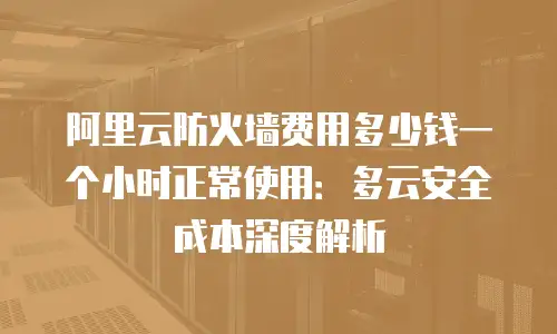阿里云防火墙费用多少钱一个小时正常使用：多云安全成本深度解析