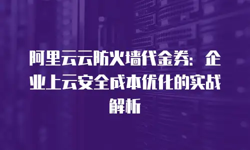 阿里云云防火墙代金券：企业上云安全成本优化的实战解析