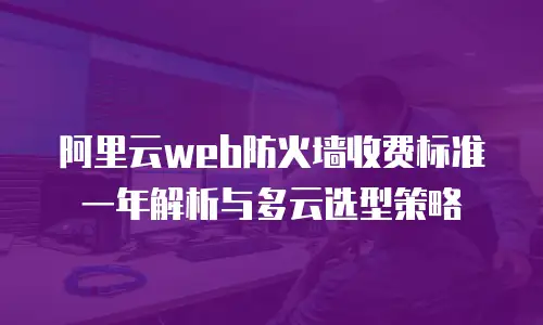 阿里云web防火墙收费标准一年解析与多云选型策略