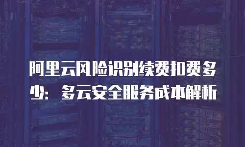 阿里云风险识别续费扣费多少：多云安全服务成本解析