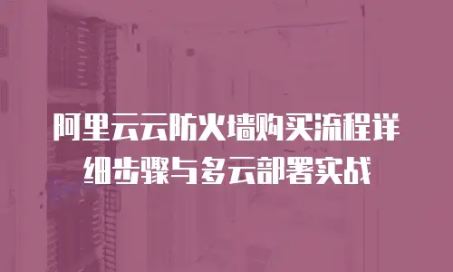 阿里云云防火墙购买流程详细步骤与多云部署实战