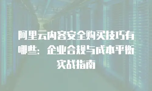 阿里云内容安全购买技巧有哪些：企业合规与成本平衡实战指南