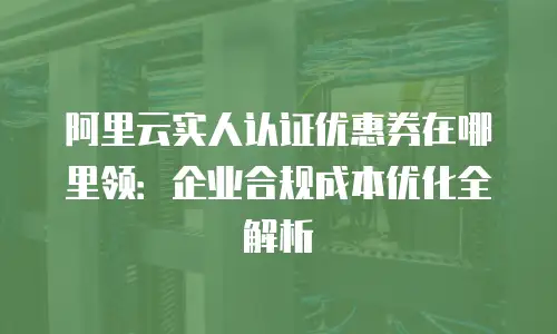 阿里云实人认证优惠券在哪里领：企业合规成本优化全解析