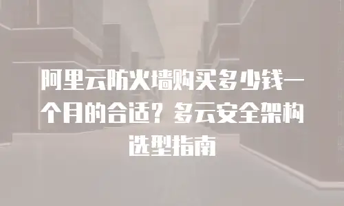阿里云防火墙购买多少钱一个月的合适？多云安全架构选型指南