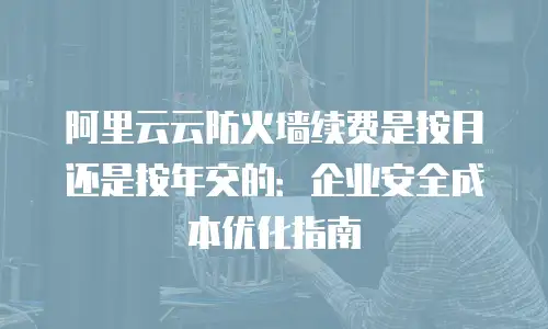 阿里云云防火墙续费是按月还是按年交的：企业安全成本优化指南