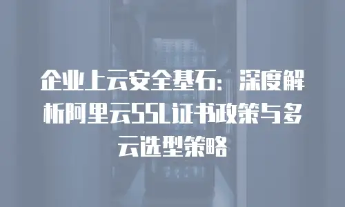 企业上云安全基石：深度解析阿里云SSL证书政策与多云选型策略