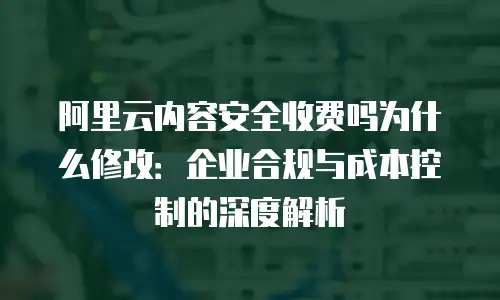 阿里云内容安全收费吗为什么修改：企业合规与成本控制的深度解析