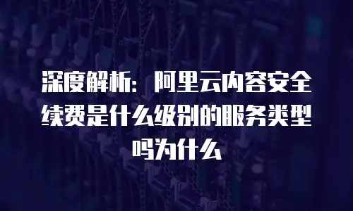 深度解析：阿里云内容安全续费是什么级别的服务类型吗为什么