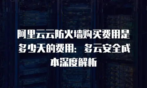 阿里云云防火墙购买费用是多少天的费用：多云安全成本深度解析
