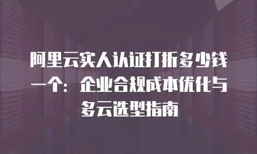 阿里云实人认证打折多少钱一个：企业合规成本优化与多云选型指南