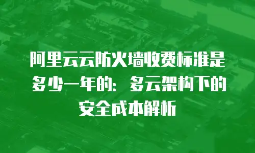 阿里云云防火墙收费标准是多少一年的：多云架构下的安全成本解析