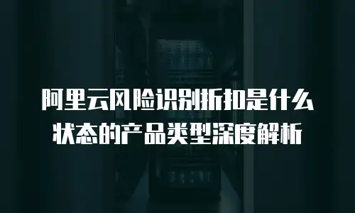 阿里云风险识别折扣是什么状态的产品类型深度解析