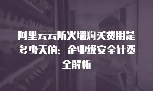 阿里云云防火墙购买费用是多少天的：企业级安全计费全解析
