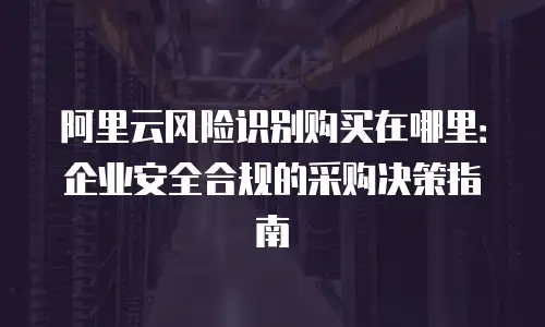 阿里云风险识别购买在哪里：企业安全合规的采购决策指南