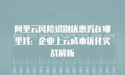 阿里云风险识别优惠券在哪里找：企业上云成本优化实战解析