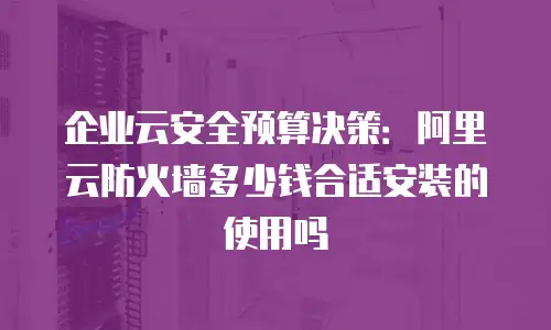 企业云安全预算决策：阿里云防火墙多少钱合适安装的使用吗