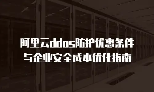 阿里云ddos防护优惠条件与企业安全成本优化指南