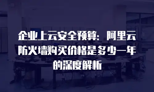 企业上云安全预算：阿里云防火墙购买价格是多少一年的深度解析