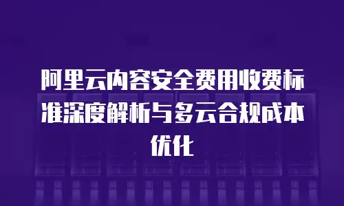 阿里云内容安全费用收费标准深度解析与多云合规成本优化