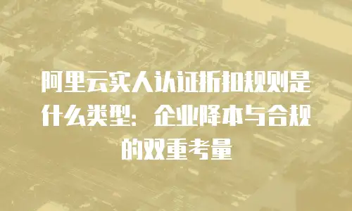 阿里云实人认证折扣规则是什么类型：企业降本与合规的双重考量