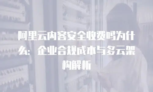 阿里云内容安全收费吗为什么：企业合规成本与多云架构解析