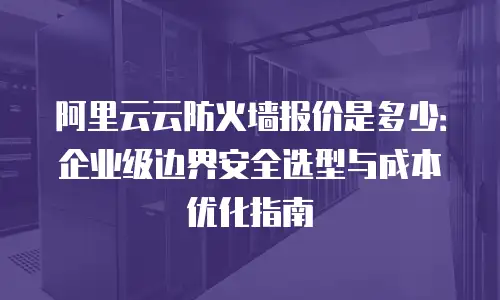 阿里云云防火墙报价是多少：企业级边界安全选型与成本优化指南