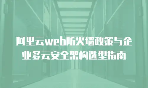 阿里云web防火墙政策与企业多云安全架构选型指南