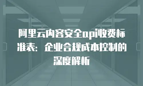 阿里云内容安全api收费标准表：企业合规成本控制的深度解析