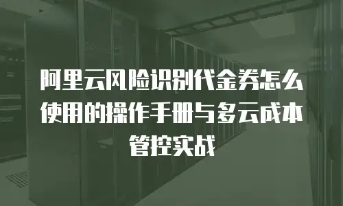 阿里云风险识别代金券怎么使用的操作手册与多云成本管控实战