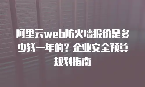 阿里云web防火墙报价是多少钱一年的？企业安全预算规划指南