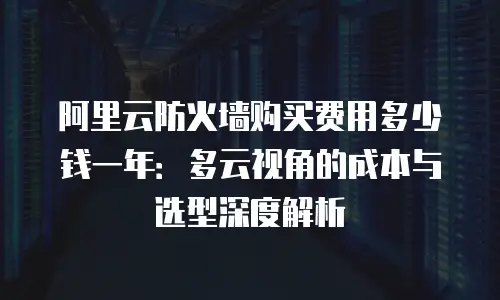 阿里云防火墙购买费用多少钱一年：多云视角的成本与选型深度解析