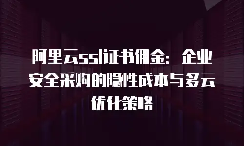 阿里云ssl证书佣金：企业安全采购的隐性成本与多云优化策略