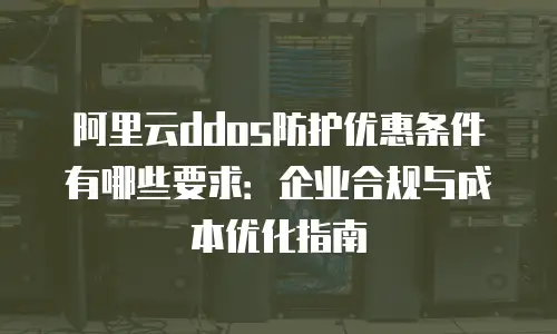 阿里云ddos防护优惠条件有哪些要求：企业合规与成本优化指南