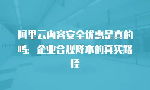 阿里云内容安全优惠是真的吗：企业合规降本的真实路径