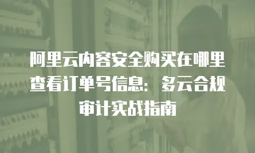 阿里云内容安全购买在哪里查看订单号信息：多云合规审计实战指南
