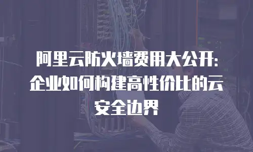 阿里云防火墙费用大公开：企业如何构建高性价比的云安全边界