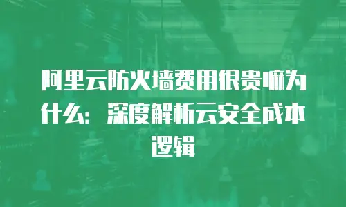 阿里云防火墙费用很贵嘛为什么：深度解析云安全成本逻辑