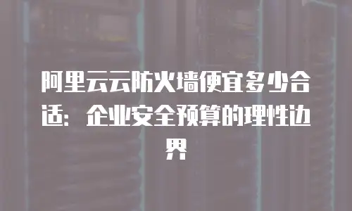 阿里云云防火墙便宜多少合适：企业安全预算的理性边界