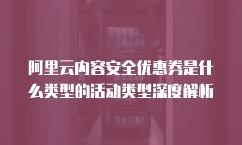 阿里云内容安全优惠券是什么类型,阿里云内容安全优惠券是什么类型的