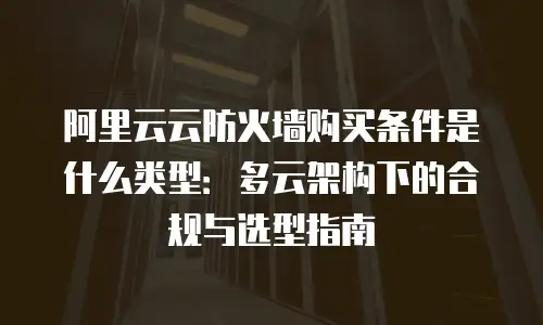 阿里云云防火墙购买条件是什么类型：多云架构下的合规与选型指南