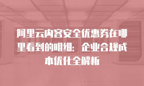 阿里云内容安全优惠券在哪里看到的明细：企业合规成本优化全解析