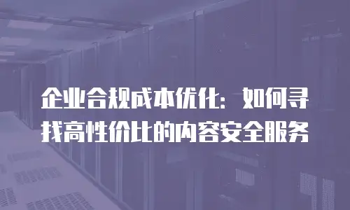 企业合规成本优化：如何寻找高性价比的内容安全服务