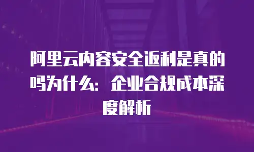 阿里云内容安全返利是真的吗为什么：企业合规成本深度解析