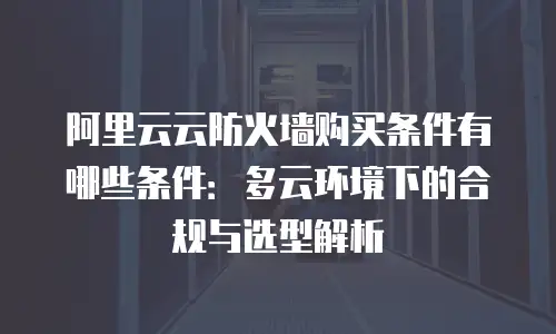 阿里云云防火墙购买条件有哪些条件：多云环境下的合规与选型解析