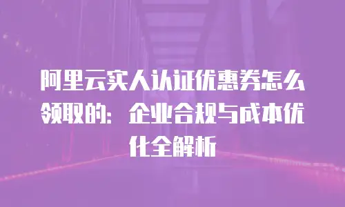 阿里云实人认证优惠券怎么领取的：企业合规与成本优化全解析