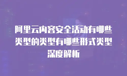 阿里云内容安全活动有哪些类型的类型有哪些形式类型深度解析