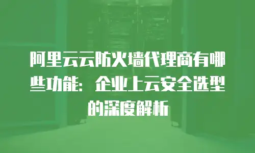 阿里云云防火墙代理商有哪些功能：企业上云安全选型的深度解析